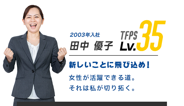 2002年入社 田中 優子 TFPS Lv.35 新しいことに飛び込め！女性初の副店長に就任。後輩の為にも自分が道を作る。