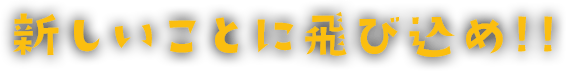 新しいことに飛び込め!!