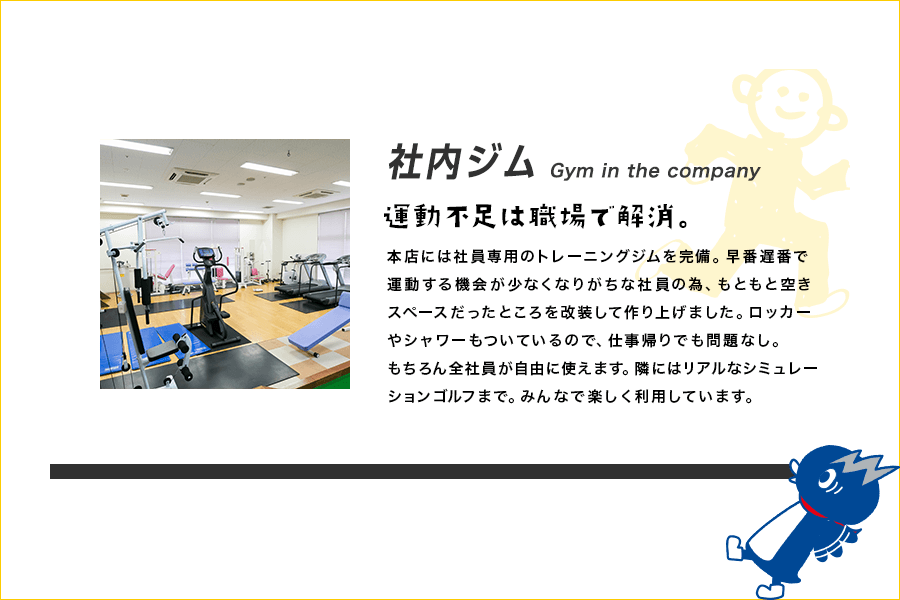 社内ジム Gym in the company 運動不足は職場で解消。本店には社員専用のトレーニングジムを完備。早番遅番で運動する機会が少なくなりがちな社員の為、もともと空きスペースだったところを改装して作り上げました。ロッカーやシャワーもついているので、仕事帰りでも問題なし。もちろん全社員が自由に使えます。隣にはリアルなシミュレーションゴルフまで。みんなで楽しく利用しています。