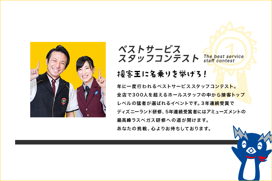 ベストサービススタッフコンテスト The best service staff contest 接客王に名乗りを挙げろ！ 年に一度行われるベストサービススタッフコンテスト。全店で300人を超えるホールスタッフの中から接客トップレベルの猛者が選ばれるイベントです。3年連続受賞でディズニーランド研修、5年連続受賞者にはアミューズメントの最高峰ラスベガス研修への道が開けます。あなたの挑戦、心よりお待ちしております。