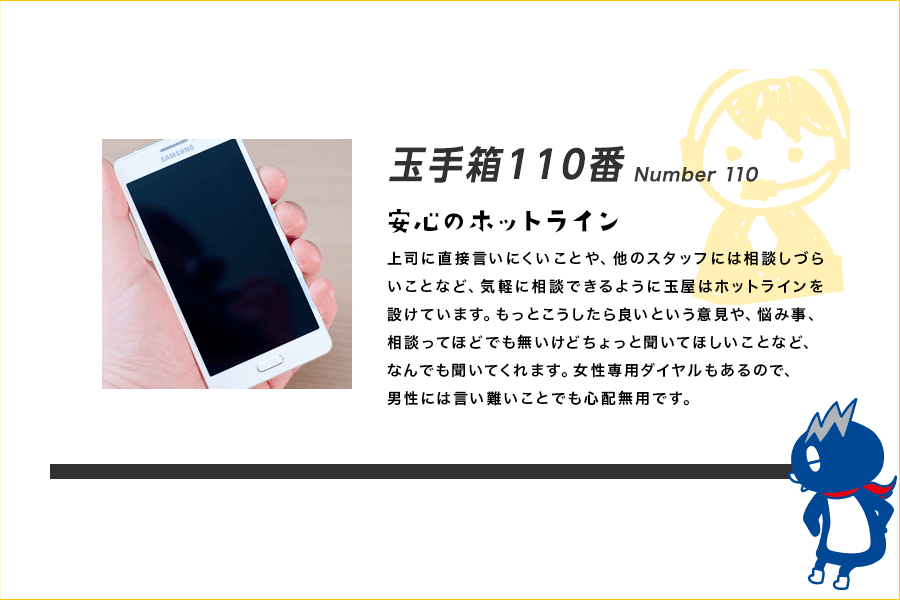 玉手箱110番 Number 110 安心のホットライン 上司に直接言いにくいことや、他のスタッフには相談しづらいことなど、気軽に相談できるように玉屋はホットラインを設けています。もっとこうしたら良いという意見や、悩み事、相談ってほどでも無いけどちょっと聞いてほしいことなど、なんでも聞いてくれます。女性専用ダイヤルもあるので、男性には言い難いことでも心配無用です。