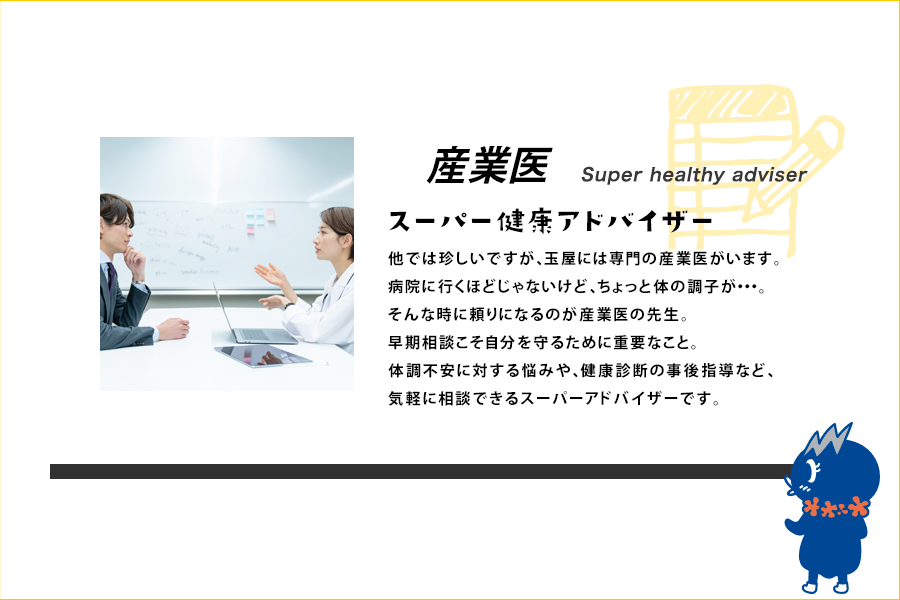 他では珍しいですが、玉屋には専門の産業医がいます。病院に行くほどじゃないけど、ちょっと体の調子が…。そんな時に頼りになるのが産業医の先生です。早期相談こそ自分を守るために重要なこと。体調不安に対する悩みや、健康診断の事後指導など、気軽に相談できるスーパーアドバイザーです。