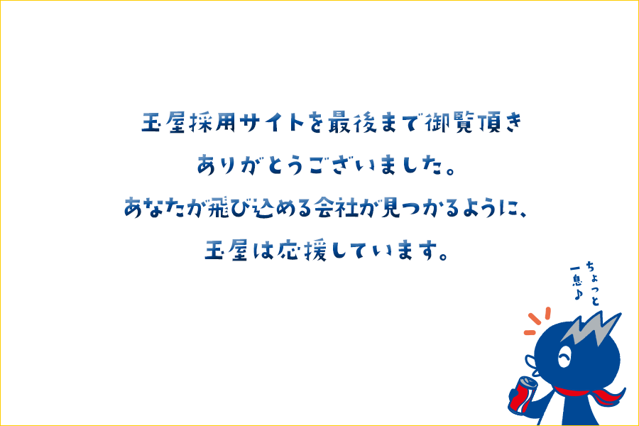 玉屋採用サイトを最後まで御覧頂きありがとうございました。あなたが飛び込める会社が見つかるように、玉屋は応援しています。