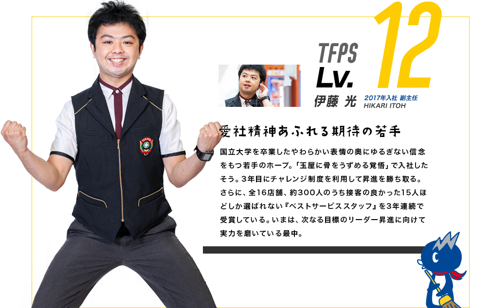 TFPS Lv.12 藤山 将平 2015年入社　副主任 SHOHEI FUJIYAMA 飛び込むことをやめない若きエース 優しい笑顔からは想像し辛いが、学生時代はボクシングにチャレンジ。九州1位になったこともあるという実力者。入社1年目でチャレンジ制度を利用するなど、その熱い魂は健在。現在は新しく入ってくるスタッフが誰に何を聞いたら最適なアドバイスを受けられるか分かるように、既存スタッフの得手、不得手を見える化することを企画し、実行している。