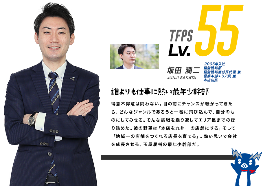 TFPS Lv.55 川頭 信彦 2001年入社 本店店長 NOBUHIKO KAWAGASHIRA 何事も全力で飛び込む敏腕マネージャー 数々のミッションを自分に課し、それを有言実行でクリアしてきた玉屋屈指のチャレンジャー。「本店を九州No.1のパチンコ店にする」そう語りながら、その眼はさらに先まで見据えているかのようにみえる。パチンコ業界という枠に捉われない広い視野を持つ彼だが、一度家に帰れば3人の息子を育てる良き父としての一面が垣間見える。