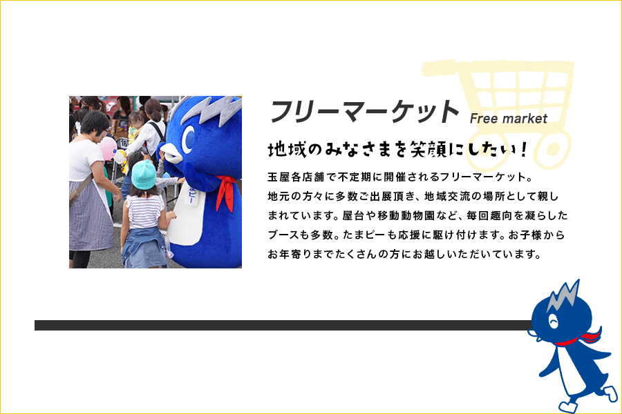 フリーマーケット Free market 地域のみなさまを笑顔にしたい！ 玉屋各店舗で不定期に開催されるフリーマーケット。地元の方々に多数ご出展頂き、地域交流の場所として親しまれています。屋台や移動動物園など、毎回趣向を凝らしたブースも多数。たまピーも応援に駆け付けます。お子様からお年寄りまでたくさんの方にお越しいただいています。