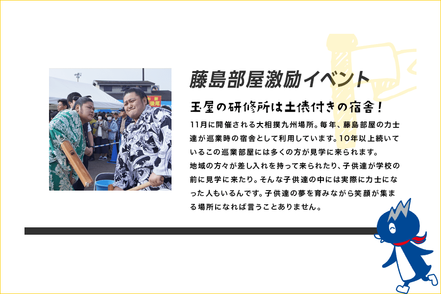 藤島部屋激励イベント 玉屋の研修所は土俵付きの宿舎！ 11月に開催される大相撲九州場所。毎年、藤島部屋の力士達が巡業時の宿舎として利用しています。10年以上続いているこの巡業部屋には多くの方が見学に来られます。地域の方々が差し入れを持って来られたり、子供たちが学校の前に見学に来たり。そんな子供たちの中には実際に力士になった人もいるんです。子供達の夢を育みながら笑顔が集まる場所になれば言うことありません。