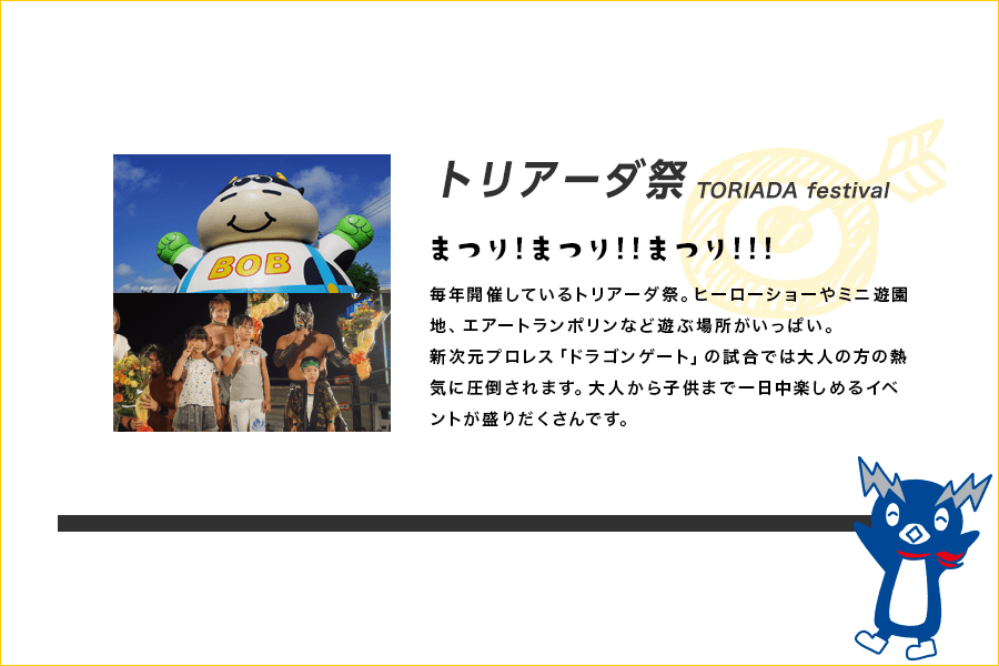 トリアーダ祭 TORIADA festival まつり!まつり!!まつり!!! 毎年開催しているトリアーダ祭。ヒーローショーやミニ遊園地、エアートランポリンなど遊ぶ場所がいっぱい。新次元プロレス「ドラゴンゲート」の試合では大人の方の熱気に圧倒されます。大人から子供まで一日中楽しめるイベントが盛りだくさんです。