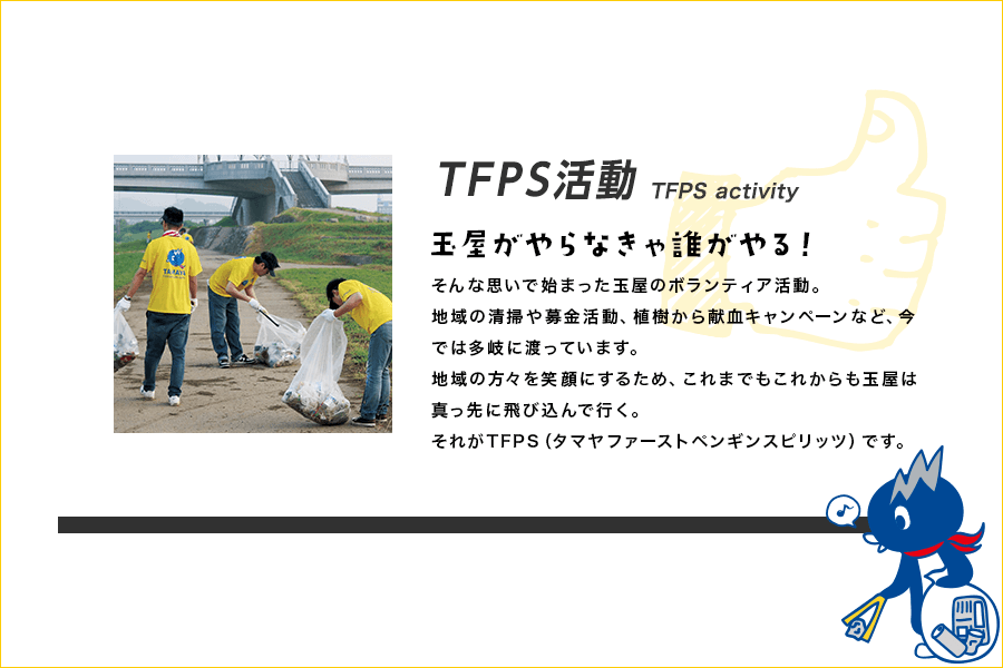 TFPS活動 TFPS activity 玉屋がやらなきゃ誰がやる！ そんな思いで始まった玉屋のボランティア活動。地域の清掃や募金活動、植樹から献血キャンペーンなど、今では多岐に渡っています。地域の方々を笑顔にするため、これまでもこれからも玉屋は真っ先に飛び込んで行く。それがTFPS（タマヤファーストペンギンスピリッツ）です。