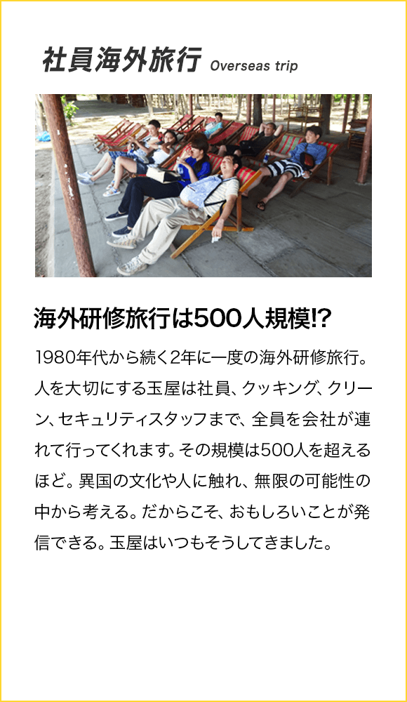 社員海外旅行 Overseas trip 海外研修旅行は500人規模!? 1980年代から続く2年に一度の海外研修旅行。人を大切にする玉屋は社員、クッキング、クリーン、セキュリティスタッフまで、全員を会社が連れて行ってくれます。その規模は500人を超えるほど。異国の文化や人に触れ、無限の可能性の中から考える。だからこそ、おもしろいことが発信できる。玉屋はいつもそうしてきました。