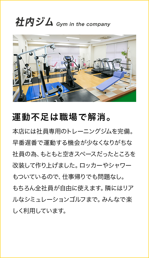 社内ジム Gym in the company 運動不足は職場で解消。本店には社員専用のトレーニングジムを完備。早番遅番で運動する機会が少なくなりがちな社員の為、もともと空きスペースだったところを改装して作り上げました。ロッカーやシャワーもついているので、仕事帰りでも問題なし。もちろん全社員が自由に使えます。隣にはリアルなシミュレーションゴルフまで。みんなで楽しく利用しています。