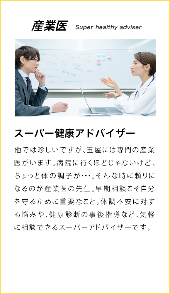 他では珍しいですが、玉屋には専門の産業医がいます。病院に行くほどじゃないけど、ちょっと体の調子が…。そんな時に頼りになるのが産業医の先生です。早期相談こそ自分を守るために重要なこと。体調不安に対する悩みや、健康診断の事後指導など、気軽に相談できるスーパーアドバイザーです。