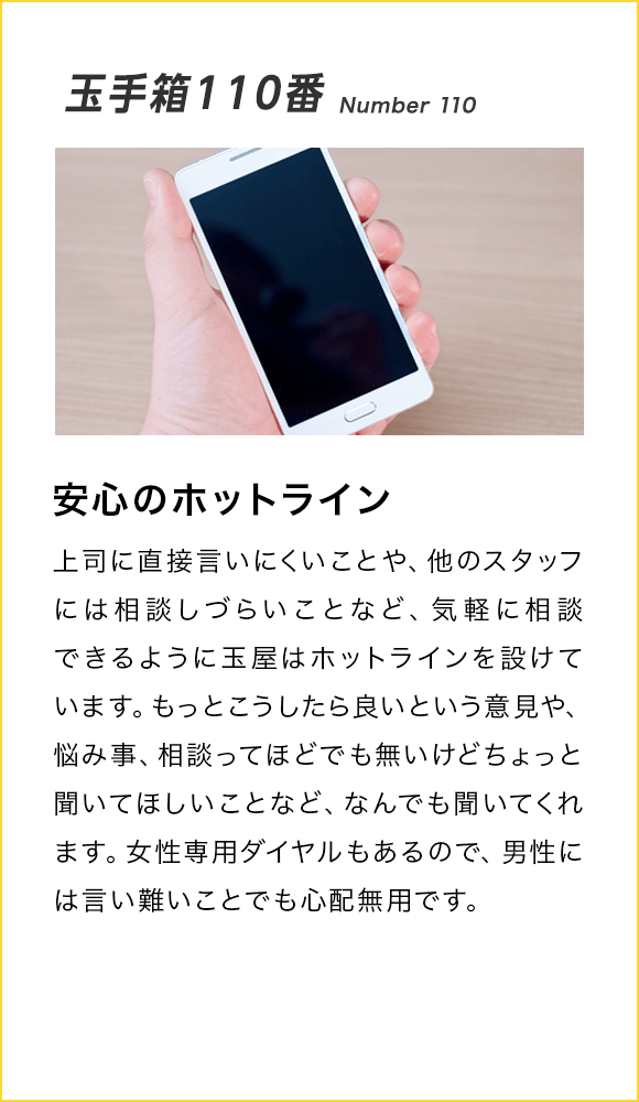 玉手箱110番 Number 110 安心のホットライン 上司に直接言いにくいことや、他のスタッフには相談しづらいことなど、気軽に相談できるように玉屋はホットラインを設けています。もっとこうしたら良いという意見や、悩み事、相談ってほどでも無いけどちょっと聞いてほしいことなど、なんでも聞いてくれます。女性専用ダイヤルもあるので、男性には言い難いことでも心配無用です。