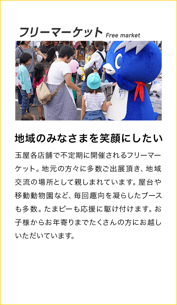 フリーマーケット Free market 地域のみなさまを笑顔にしたい！ 玉屋各店舗で不定期に開催されるフリーマーケット。地元の方々に多数ご出展頂き、地域交流の場所として親しまれています。屋台や移動動物園など、毎回趣向を凝らしたブースも多数。たまピーも応援に駆け付けます。お子様からお年寄りまでたくさんの方にお越しいただいています。