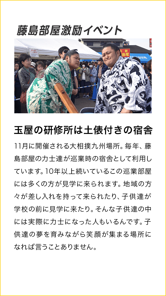 藤島部屋激励イベント 玉屋の研修所は土俵付きの宿舎！ 11月に開催される大相撲九州場所。毎年、藤島部屋の力士達が巡業時の宿舎として利用しています。10年以上続いているこの巡業部屋には多くの方が見学に来られます。地域の方々が差し入れを持って来られたり、子供たちが学校の前に見学に来たり。そんな子供たちの中には実際に力士になった人もいるんです。子供達の夢を育みながら笑顔が集まる場所になれば言うことありません。