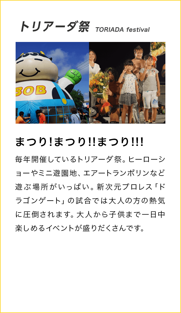 トリアーダ祭 TORIADA festival まつり!まつり!!まつり!!! 毎年開催しているトリアーダ祭。ヒーローショーやミニ遊園地、エアートランポリンなど遊ぶ場所がいっぱい。新次元プロレス「ドラゴンゲート」の試合では大人の方の熱気に圧倒されます。大人から子供まで一日中楽しめるイベントが盛りだくさんです。