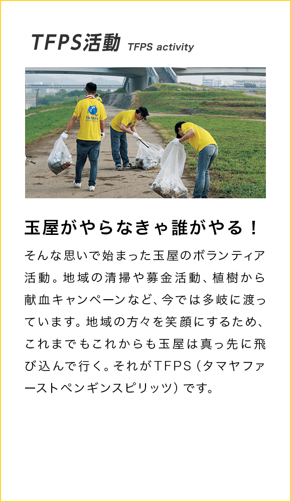 TFPS活動 TFPS activity 玉屋がやらなきゃ誰がやる！ そんな思いで始まった玉屋のボランティア活動。地域の清掃や募金活動、植樹から献血キャンペーンなど、今では多岐に渡っています。地域の方々を笑顔にするため、これまでもこれからも玉屋は真っ先に飛び込んで行く。それがTFPS（タマヤファーストペンギンスピリッツ）です。