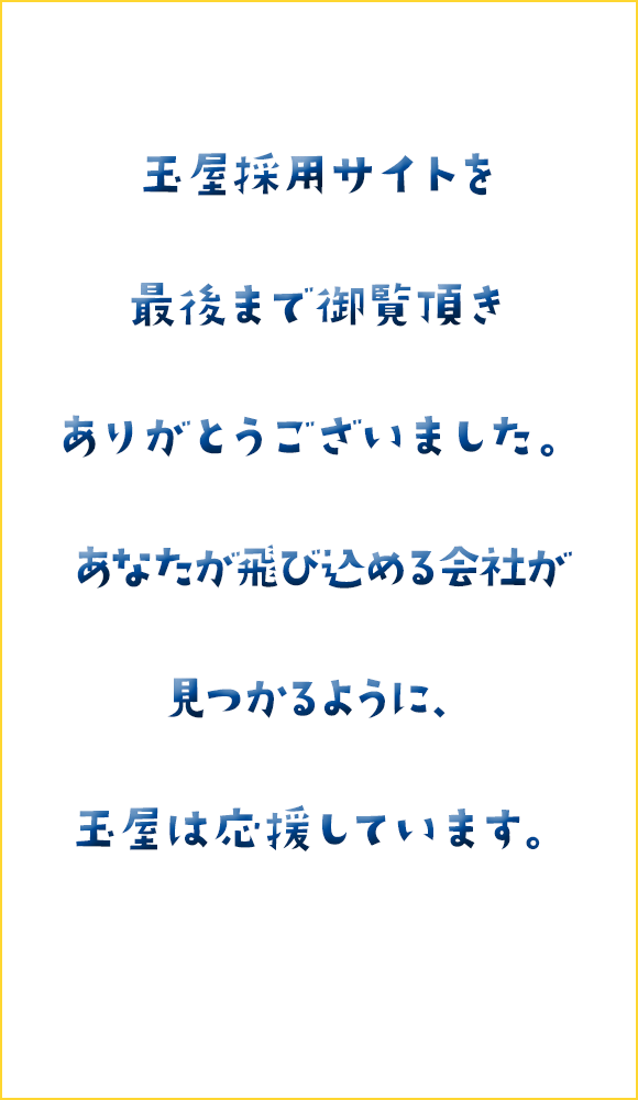 玉屋採用サイトを最後まで御覧頂きありがとうございました。あなたが飛び込める会社が見つかるように、玉屋は応援しています。