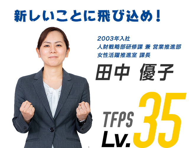 新しいことに飛び込め！ 2002年入社 係長 田中 優子 TFPS Lv.35